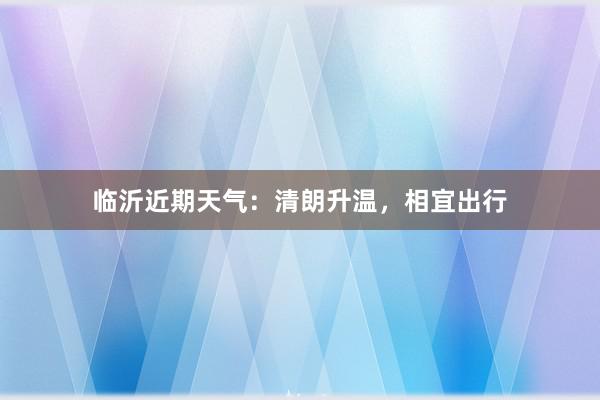 临沂近期天气：清朗升温，相宜出行